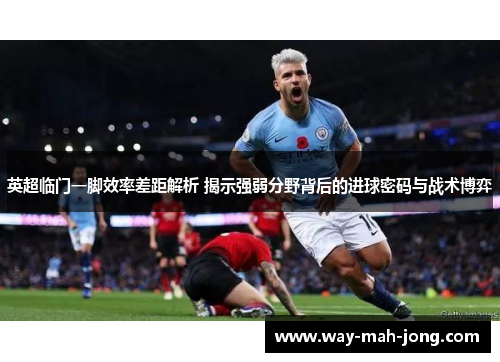 英超临门一脚效率差距解析 揭示强弱分野背后的进球密码与战术博弈 英超临门一脚效率差距解析 揭示强弱分野背后的进球密码与战术博弈