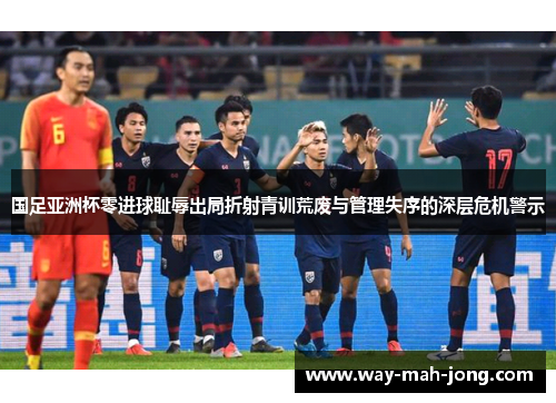 国足亚洲杯零进球耻辱出局折射青训荒废与管理失序的深层危机警示