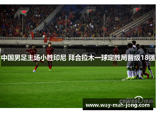 中国男足主场小胜印尼 拜合拉木一球定胜局晋级18强 中国男足主场小胜印尼 拜合拉木一球定胜局晋级18强