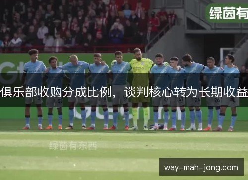 俱乐部收购分成比例,谈判核心转为长期收益 俱乐部收购分成比例,谈判核心转为长期收益